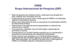 CNRS
        Grupo Internacional de Pesquisa (GIP)

•   Rede de pesquisa sem estatuto jurídico, criada para uma duração de 4
    anos, podendo sem renovados uma vez
•   Criada através de convênio entre o diretor-geral do CNRS e as instituições
    regendo os laboratórios parceiros
•   Reúne vários laboratórios de dois ou mais países na coordenação científica
    de determinada temática
•   Pode enfocar a formação de jovens pesquisadores e a abertura dos
    mesmos para o exterior
•   Financiamento: mobilidade, troca de informações, organização de
    seminários e oficinas
•   Coordenada por um Comitê Científico presidido por um coordenador e
    composto por representantes dos laboratórios participantes
•   Presta conta de suas atividades a um Comitê de Monitoramento
    (representantes das entidades regendo os laboratórios constituindo um
    GIP). Após aprovação, um convênio é firmado entre o diretor-geral do
    CNRS e as entidades regendo os laboratórios parceiros.
 