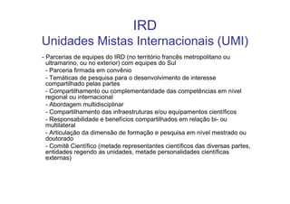 IRD
Unidades Mistas Internacionais (UMI)
- Parcerias de equipes do IRD (no território francês metropolitano ou
  ultramarino, ou no exterior) com equipes do Sul
  - Parceria firmada em convênio
  - Temáticas de pesquisa para o desenvolvimento de interesse
  compartilhado pelas partes
  - Compartilhamento ou complementaridade das competências em nível
  regional ou internacional
  - Abordagem multidisciplinar
  - Compartilhamento das infraestruturas e/ou equipamentos científicos
  - Responsabilidade e benefícios compartilhados em relação bi- ou
  multilateral
  - Articulação da dimensão de formação e pesquisa em nível mestrado ou
  doutorado
  - Comitê Científico (metade representantes científicos das diversas partes,
  entidades regendo as unidades, metade personalidades científicas
  externas)
 