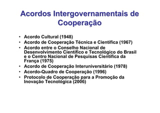 Acordos Intergovernamentais de
          Cooperação
• Acordo Cultural (1948)
• Acordo de Cooperação Técnica e Científica (1967)
• Acordo entre o Conselho Nacional de
  Desenvolvimento Científico e Tecnológico do Brasil
  e o Centro Nacional de Pesquisas Científica da
  França (1975)
• Acordo de Cooperação Interuniversitário (1978)
• Acordo-Quadro de Cooperação (1996)
• Protocolo de Cooperação para a Promoção da
  Inovação Tecnológica (2006)
 