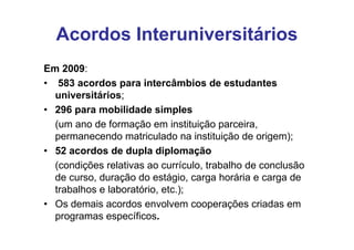 Acordos Interuniversitários
Em 2009:
• 583 acordos para intercâmbios de estudantes
  universitários;
• 296 para mobilidade simples
  (um ano de formação em instituição parceira,
  permanecendo matriculado na instituição de origem);
• 52 acordos de dupla diplomação
  (condições relativas ao currículo, trabalho de conclusão
  de curso, duração do estágio, carga horária e carga de
  trabalhos e laboratório, etc.);
• Os demais acordos envolvem cooperações criadas em
  programas específicos.
 