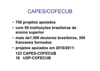 CAPES/COFECUB
• 700 projetos apoiados
• com 59 instituições brasileiras de
  ensino superior
• mais de1.500 doutores brasileiros, 300
  franceses formados
• projetos apoiados em 2010/2011:
  123 CAPES-COFECUB
  18 USP-COFECUB
 