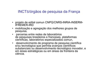 INCTS/órgãos de pesquisa da França

• projeto de edital comun CNPQ/CNRS-INRIA-INSERM-
  IFREMER-IRD
• mobilização e agregação dos melhores grupos de
  pesquisa,
• parcerias entre redes de laboratórios
  de pesquisas brasileiros e franceses, plataformas
  científicas, laboratórios especializados comun,
• desenvolvimento de programa de pesquisa científica
  e/ou tecnológica que permita avanços científicos
  substanciais ou desenvolvimento tecnológico inovador, e
  em áreas estratégicas ou em áreas da fronteira da
  ciência.
 