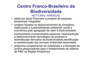 Centro Franco-Brasileiro da
          Biodiversidade
                  MCT/CNPq- ANR/SCAC
• edital por apoio financeiro a projetos de pesquisa
  binacionais integrados
• projetos focados no desenvolvimento da Amazônia,
  objetivando a sustentabilidade ambiental, social e
  econômica pela agregação de valor à biodiversidade:
  conhecimento,monitoramento,pesquisa, bioprospecção
  e desenvolvimento tecnológico de produtos e
  biomoléculas derivados da biodiversidade,identificação
  e caracterização dos serviços ambientais associados
• programa complementar de mobilidade e a formação de
  jovens pesquisadores para o fortalecimento do sistema
  de P&D na Região Amazônica
 