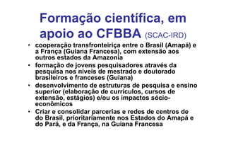 Formação científica, em
   apoio ao CFBBA (SCAC-IRD)
• cooperação transfronteiriça entre o Brasil (Amapá) e
  a França (Guiana Francesa), com extensão aos
  outros estados da Amazonia
• formação de jovens pesquisadores através da
  pesquisa nos níveis de mestrado e doutorado
  brasileiros e franceses (Guiana)
• desenvolvimento de estruturas de pesquisa e ensino
  superior (elaboração de currículos, cursos de
  extensão, estágios) e/ou os impactos sócio-
  econômicos
• Criar e consolidar parcerias e redes de centros de
  do Brasil, prioritariamente nos Estados do Amapá e
  do Pará, e da França, na Guiana Francesa
 