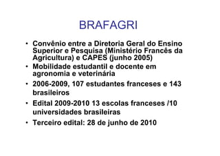 BRAFAGRI
• Convênio entre a Diretoria Geral do Ensino
  Superior e Pesquisa (Ministério Francês da
  Agricultura) e CAPES (junho 2005)
• Mobilidade estudantil e docente em
  agronomia e veterinária
• 2006-2009, 107 estudantes franceses e 143
  brasileiros
• Edital 2009-2010 13 escolas franceses /10
  universidades brasileiras
• Terceiro edital: 28 de junho de 2010
 