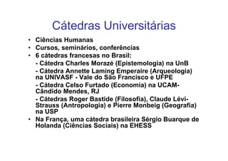 Cátedras Universitárias
• Ciências Humanas
• Cursos, seminários, conferências
• 6 cátedras francesas no Brasil:
  - Cátedra Charles Morazé (Epistemologia) na UnB
  - Cátedra Annette Laming Emperaire (Arqueologia)
  na UNIVASF - Vale do São Francisco e UFPE
  - Cátedra Celso Furtado (Economia) na UCAM-
  Cândido Mendes, RJ
  - Cátedras Roger Bastide (Filosofia), Claude Lévi-
  Strauss (Antropologia) e Pierre Monbeig (Geografia)
  na USP
• Na França, uma cátedra brasileira Sérgio Buarque de
  Holanda (Ciências Sociais) na EHESS
 