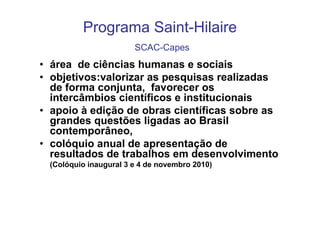 Programa Saint-Hilaire
                       SCAC-Capes
• área de ciências humanas e sociais
• objetivos:valorizar as pesquisas realizadas
  de forma conjunta, favorecer os
  intercâmbios científicos e institucionais
• apoio à edição de obras científicas sobre as
  grandes questões ligadas ao Brasil
  contemporâneo,
• colóquio anual de apresentação de
  resultados de trabalhos em desenvolvimento
 (Colóquio inaugural 3 e 4 de novembro 2010)
 