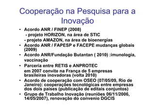 Cooperação na Pesquisa para a
         Inovação
• Acordo ANR / FINEP (2008)
   - projeto HORIZON, na área de STIC
  - projeto AMAZON, na área de bioenergias
• Acordo ANR / FAPESP e FACEPE mudanças globais
  (2009)
• Acordo ANR/Fundação Butantan ( 2010) :imunologia,
  vaccinação
• Parceria entre RETIS e ANPROTEC
  em 2007 convite na França de 5 empresas
  brasileiras inovadoras (volta 2010)
• Acordo de cooperação com OSEO (07/05/09, Rio de
  Janeiro): cooperações tecnológicas entre empresas
  dos dois países (publicação de editais conjuntos)
• Grupo de Trabalho Inovação (reuniões 06/11/2006,
  14/05/2007), renovação do convenio DGCIS
 