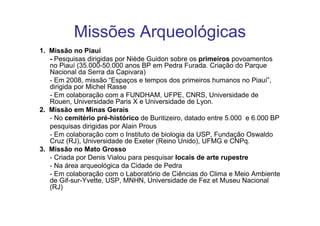 Missões Arqueológicas
1. Missão no Piauí
   - Pesquisas dirigidas por Niède Guidon sobre os primeiros povoamentos
   no Piauí (35.000-50.000 anos BP em Pedra Furada. Criação do Parque
   Nacional da Serra da Capivara)
   - Em 2008, missão “Espaços e tempos dos primeiros humanos no Piauí”,
   dirigida por Michel Rasse
   - Em colaboração com a FUNDHAM, UFPE, CNRS, Universidade de
   Rouen, Universidade Paris X e Universidade de Lyon.
2. Missão em Minas Gerais
   - No cemitério pré-histórico de Buritizeiro, datado entre 5.000 e 6.000 BP
   pesquisas dirigidas por Alain Prous
   - Em colaboração com o Instituto de biologia da USP, Fundação Oswaldo
   Cruz (RJ), Universidade de Exeter (Reino Unido), UFMG e CNPq.
3. Missão no Mato Grosso
   - Criada por Denis Vialou para pesquisar locais de arte rupestre
   - Na área arqueológica da Cidade de Pedra
   - Em colaboração com o Laboratório de Ciências do Clima e Meio Ambiente
   de Gif-sur-Yvette, USP, MNHN, Universidade de Fez et Museu Nacional
   (RJ)
 
