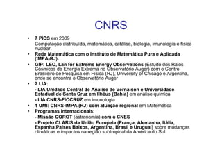 CNRS
•   7 PICS em 2009
    Computação distribuída, matemática, catálise, biologia, imunologia e física
    nuclear.
•   Rede Matemática com o Instituto de Matemática Pura e Aplicada
    (IMPA-RJ).
•   GIP: LEO, Lan for Extreme Energy Observations (Estudo dos Raios
    Cósmicos de Energia Extrema no Observatório Auger) com o Centro
    Brasileiro de Pesquisa em Física (RJ), University of Chicago e Argentina,
    onde se encontra o Observatório Auger
•   2 LIA:
    - LIA Unidade Central de Análise de Vernaison e Universidade
    Estadual de Santa Cruz em Ilhéus (Bahia) em análise química
    - LIA CNRS-FIOCRUZ em imunologia
•   1 UMI: CNRS-IMPA (RJ) com atuação regional em Matemática
•   Programas internacionais:
    - Missão COROT (astronomia) com o CNES
    - Projeto CLARIS da União Europeia (França, Alemanha, Itália,
    Espanha,Países Baixos, Argentina, Brasil e Uruguai) sobre mudanças
    climáticas e impactos na região subtropical da América do Sul
 