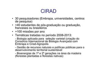 CIRAD
• 30 pesquisadores (Embrapa, universidades, centros
  de pesquisa)
• +40 estudantes de pós-graduação ou graduação,
  franceses ou brasileiros
• +100 missões por ano
• Temáticas tratadas no período 2008-2013:
  - Biologia aplicada para seleção varietal (criação do
  Consórcio Internacional de Biologia Avançada com
  Embrapa e Cirad-Agropolis
  - Gestão de recursos naturais e políticas públicas para o
  desenvolvimento territorial sustentável
  - Bioenergias de 1ª e 2ª gerações na área da madeira
  (florestas plantadas e florestas nativas)
 