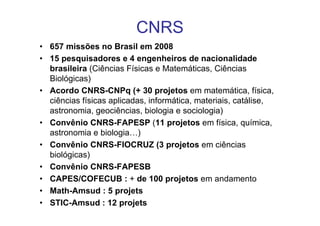 CNRS
• 657 missões no Brasil em 2008
• 15 pesquisadores e 4 engenheiros de nacionalidade
  brasileira (Ciências Físicas e Matemáticas, Ciências
  Biológicas)
• Acordo CNRS-CNPq (+ 30 projetos em matemática, física,
  ciências físicas aplicadas, informática, materiais, catálise,
  astronomia, geociências, biologia e sociologia)
• Convênio CNRS-FAPESP (11 projetos em física, química,
  astronomia e biologia…)
• Convênio CNRS-FIOCRUZ (3 projetos em ciências
  biológicas)
• Convênio CNRS-FAPESB
• CAPES/COFECUB : + de 100 projetos em andamento
• Math-Amsud : 5 projets
• STIC-Amsud : 12 projets
 