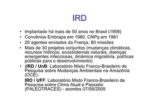 IRD
• Implantado há mais de 50 anos no Brasil (1958)
• Convênios Embrapa em 1980, CNPq em 1981
• 20 agentes enviados da França, 80 missões
• Mais de 30 projetos conjuntos (mudanças climáticas,
  recursos hídricos, ecossistemas naturais, doenças
  emergentes infecciosas, dinâmica migratória, políticas
  públicas para o desenvolvimento)
• (IRD / UnB: Laboratório Misto Franco-Brasileiro de
  Pesquisa sobre Mudanças Ambientais na Amazônia
  (OCE)
  IRD / UFF: Laboratório Misto Franco-Brasileiro de
  Pesquisa sobre Clima Atual e Passado
  (PALEOTRACES) - acordos 07/09/2009
 