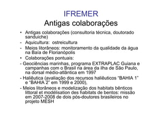 IFREMER
           Antigas colaborações
• Antigas colaborações (consultoria técnica, doutorado
   sanduiche)
- Aquicultura: ostreicultura
- Meios litorâneos: monitoramento da qualidade da água
   na Baía de Florianópolis
• Colaborações pontuais:
- Geociências marinhas, programa EXTRAPLAC Guiana e
   campanhas com o Brasil na área da ilha de São Paulo,
   na dorsal médio-atlântica em 1997
- Haliêutica (avaliação dos recursos haliêuticos “BAHIA 1”
   e “BAHIA 2” em 1999 e 2000),
- Meios litorâneos e modelização dos habitats bênticos
   littoral et modélisation des habitats de bentos: missão
   em 2007-2008 de dois pós-doutores brasileiros no
   projeto MESH
 