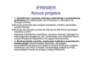 IFREMER
                   Novos projetos
• 1- Geociências, recursos minerais sustentáveis e ecossistemas
   profundos (em colaboração com Petrobras e o Ministério de
   Energia e Minas)
-Estruturas profundas das margens brasileiras e fluidos associados
   (projeto Sanba).
-Estruturas das dorsais e zonas de fraturas de São Paulo (jurisdição
   brasileira e além)
- Sistemas hidrotermais mantélicos: recursos minerais, hidrogênio e
   hidrocarboneto abiogênico, em coordenação com trabalhos franco-
   russos (Programa Serpentine) nas águas internacionais.
• 2- Biodiversidade marinha, exploração haliêutica sustentável e
   biotecnologia: biodiversidade explorada, abordagem
   ecossistêmica de pesca nas áreas da Guiana Francesa e regiões
   fronteiriças com Pará e Amapá (Universidade Federal do Pará,
   Universidade Federal do Amapá, Instituto PESCAP)
 