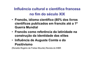 Influência cultural e científica francesa
           no fim do século XIX
• Francês, idioma científico (80% dos livros
  científicos publicados em francês até a 1ª
  Guerra Mundial
• Francês como referência da latinidade na
  construção da identidade das elites
• Influência de Auguste Comte e do
  Positivismo
(Ronaldo Rogério de Freitas Mourão) Revista do IHBR
 
