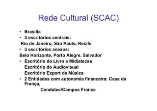 Rede Cultural (SCAC)
• Brasília
• 3 escritórios centrais:
 Rio de Janeiro, São Paulo, Recife
• 3 escritórios anexos:
Belo Horizonte, Porto Alegre, Salvador
• Escritório do Livro e Midiatecas
  Escritório do Audiovisual
  Escritório Export de Música
• 2 Entidades com autonomia financeira: Casa da
  França,
          Cendotec/Campus France
 