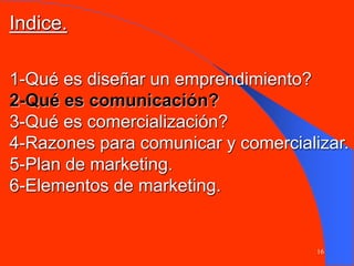 16
1-Qué es diseñar un emprendimiento?
2-Qué es comunicación?
3-Qué es comercialización?
4-Razones para comunicar y comercializar.
5-Plan de marketing.
6-Elementos de marketing.
Indice.
 