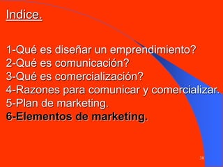 38
1-Qué es diseñar un emprendimiento?
2-Qué es comunicación?
3-Qué es comercialización?
4-Razones para comunicar y comercializar.
5-Plan de marketing.
6-Elementos de marketing.
Indice.
 