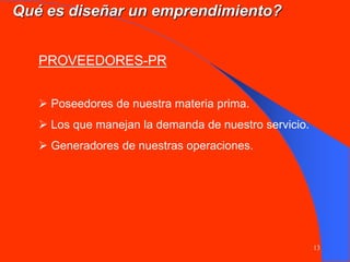 13
PROVEEDORES-PR
 Poseedores de nuestra materia prima.
 Los que manejan la demanda de nuestro servicio.
 Generadores de nuestras operaciones.
Qué es diseñar un emprendimiento?
 