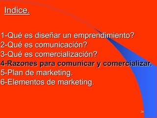 26
1-Qué es diseñar un emprendimiento?
2-Qué es comunicación?
3-Qué es comercialización?
4-Razones para comunicar y comercializar.
5-Plan de marketing.
6-Elementos de marketing.
Indice.
 