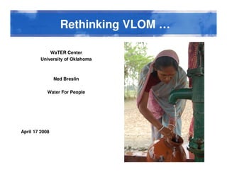 Rethinking VLOM …Rethinking VLOM …
WaTER Center
University of Oklahoma
Ned Breslin
Water For People
April 17 2008
 