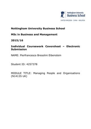 Nottingham University Business School
MSc in Business and Management
2015/16
Individual Coursework Coversheet – Electronic
Submission
NAME: Pierfrancesco Bresolini Eibenstein
Student ID: 4257378
MODULE TITLE: Managing People and Organisations
(N14135 UK)
 