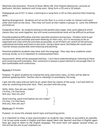 Materials and resources: Picture of Snow White (My First English Adventure), pictures of
bathroom, kitchen, bedroom and living room. Song form a CD and a CD player.
Pedagogical use of ICT in class: Listening to a song from a CD so they practice their listening
skills.
Seating Arrangement: Students will sit on the floor in a circle in order to interact with each
other and listen to the story. Then they will work at their tables in groups to carry the different
activities on.
Cooperative Work: As students belong to the parallel play stage, they work adjacent which
means they can work together, but still some communitarian work will be difficult to achieve.
Possible problems/difficulties and their possible solutions during class: Children tend to get
excited with visual activities and when drawing on their own, so it is necessary to be as
organized and clear with the activities as possible, so all of them can watch all the pictures,
understand activities and listen to the story. Using a book each, facilitates the visual work.
Teacher always assists kids when drawing and painting.
Potential problems students may have with the language: They may have problems when
revising words, so it is important to contextualized them.
Assessment: What will be assessed and how: I will check understanding by listening to them
and correcting with examples. Peer correction is always a good method to encourage them to
feel comfortable with corrections.
Routine:5 minutes
Purpose: To greet students by singing the song used every class, so they will be able to
practice speaking skills. Teacher uses a charango to accompany the song.
I get into the class and say hello to all, greet them by means of the song. I will ask them to
relax by stretching arms and neck. Then, we start with the song.
Hello, hello, how are you today?
I'm fine, I'm fineTwice
And you, how are you?
Good evening, good eveninghow are you today?
I'm fine, I'm fineTwice
And you, how are you?
Warm-up:15 minutes
Purpose: to revise the already learnt topic and teaching points.
It is important to show a clear pronunciation so students may imitate as accurately as possible.
I try to say some words in English and then repeat them into Spanish and then in English again
they get used to listen to the English language. The word room will appear several times, so
this will be the one to put emphasis on.
 