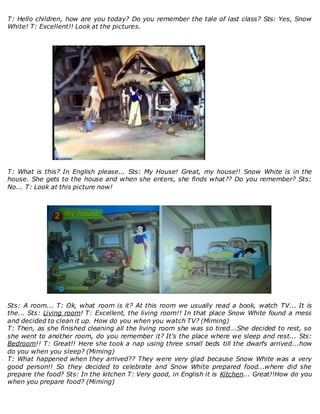 T: Hello children, how are you today? Do you remember the tale of last class? Sts: Yes, Snow
White! T: Excellent!! Look at the pictures.
T: What is this? In English please... Sts: My House! Great, my house!! Snow White is in the
house. She gets to the house and when she enters, she finds what?? Do you remember? Sts:
No... T: Look at this picture now!
Sts: A room... T: Ok, what room is it? At this room we usually read a book, watch TV... It is
the... Sts: Living room! T: Excellent, the living room!! In that place Snow White found a mess
and decided to clean it up. How do you when you watch TV? (Miming)
T: Then, as she finished cleaning all the living room she was so tired...She decided to rest, so
she went to another room, do you remember it? It's the place where we sleep and rest... Sts:
Bedroom!! T: Great!! Here she took a nap using three small beds till the dwarfs arrived...how
do you when you sleep? (Miming)
T: What happened when they arrived?? They were very glad because Snow White was a very
good person!! So they decided to celebrate and Snow White prepared food...where did she
prepare the food? Sts: In the kitchen T: Very good, in English it is Kitchen... Great!!How do you
when you prepare food? (Miming)
 