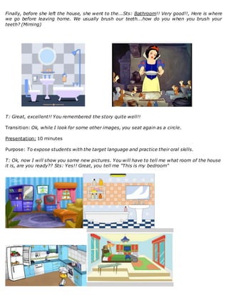 Finally, before she left the house, she went to the...Sts: Bathroom!! Very good!!, Here is where
we go before leaving home. We usually brush our teeth...how do you when you brush your
teeth? (Miming)
T: Great, excellent!! You remembered the story quite well!!
Transition: Ok, while I look for some other images, you seat again as a circle.
Presentation: 10 minutes
Purpose: To expose students with the target language and practice their oral skills.
T: Ok, now I will show you some new pictures. You will have to tell me what room of the house
it is, are you ready?? Sts: Yes!! Great, you tell me "This is my bedroom"
 