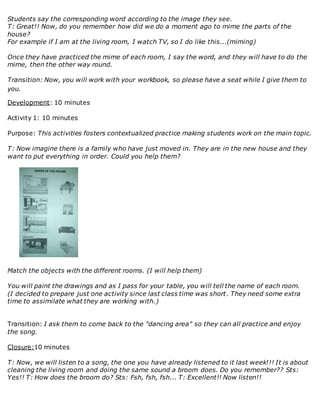 Students say the corresponding word according to the image they see.
T: Great!! Now, do you remember how did we do a moment ago to mime the parts of the
house?
For example if I am at the living room, I watch TV, so I do like this...(miming)
Once they have practiced the mime of each room, I say the word, and they will have to do the
mime, then the other way round.
Transition: Now, you will work with your workbook, so please have a seat while I give them to
you.
Development: 10 minutes
Activity 1: 10 minutes
Purpose: This activities fosters contextualized practice making students work on the main topic.
T: Now imagine there is a family who have just moved in. They are in the new house and they
want to put everything in order. Could you help them?
Match the objects with the different rooms. (I will help them)
You will paint the drawings and as I pass for your table, you will tell the name of each room.
(I decided to prepare just one activity since last class time was short. They need some extra
time to assimilate what they are working with.)
Transition: I ask them to come back to the "dancing area" so they can all practice and enjoy
the song.
Closure:10 minutes
T: Now, we will listen to a song, the one you have already listened to it last week!!! It is about
cleaning the living room and doing the same sound a broom does. Do you remember?? Sts:
Yes!! T: How does the broom do? Sts: Fsh, fsh, fsh... T: Excellent!! Now listen!!
 