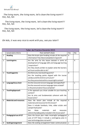 08-AudioTrack 08.mp3
The living room, the living room, let's clean the living room!!!
Fsh, fsh, fsh
The living room, the living room, let's clean the living room!!!
Fsh, fsh, fsh
The living room, the living room, let's clean the living room!!!
Fsh, fsh, fsh
Ok kids, it was very nice to work with you, see you later!!
Taller de Práctica Docente 2015
Lessonplancriteria Peer and Self-check Yes No
1 Heading Does the lesson plan heading include all the required
information? HasitbeencompletedinSpanish?
X
2 Learningaims Are the aims for this lesson devised in terms of
development of language skills and language learning
/ acquisition?
Are they clearly written to explain what the learners
will learnandbe able to do?
X
3 Teachingpoints Are there any new teachingpoints?
Are the teaching points aligned with the course
syllabusandthe districtcurriculum?
Are theypresentedwithinameaningful context?
X
4 Languagefocuschart Are the newand revisionlanguage itemsspecified?
Are the newand revisionlanguage items related?
Is the pronunciationfocuscomplete?
x
5 TeachingApproach Is the approach you chose suitable for your teaching
context?
Are its aims and fundamentals coherent with the
lessonaims?
X
6 Materialsand resources Does the lesson plan include all the required
materialsandresourcesforthislesson?
Does it include handouts, links, video scripts and
sample flashcards?
Are these materials and resources
coherently/adequatelyincludedinthe lessonplan?
X
7 Pedagogical use of ICT Does the lesson plan make meaningful pedagogical
uses of ICT? Does it include a contingency plan in
case technologydoesnotwork?
x
8 Seatingarrangement Does the seating arrangement foster communication x
 