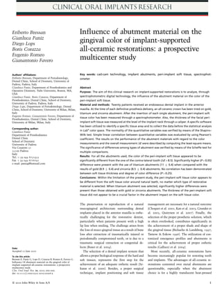 Eriberto Bressan                                            Inﬂuence of abutment material on the
Gianluca Paniz
Diego Lops
                                                            gingival color of implant-supported
Boris Corazza                                               all-ceramic restorations: a prospective
Eugenio Romeo
Gianantonio Favero                                          multicenter study

Authors’ afﬁliations:                                       Key words: cad-cam technology, implant abutments, peri-implant soft tissue, spectrophot-
Eriberto Bressan, Department of Periodontology,             ometer
Dental Clinic, School of Dentistry, University of
Padova, Padova, Italy
Gianluca Paniz, Department of Prosthodontics and            Abstract
Operative Dentistry, Tufts University, Boston, MA,          Purpose: The aim of this clinical research on implant-supported restorations is to analyze, through
USA
Gianluca Paniz, Boris Corazza, Department of                spectrophotometric digital technology, the inﬂuence of the abutment material on the color of the
Prosthodontics, Dental Clinic, School of Dentistry,         peri-implant soft tissue.
University of Padova, Padova, Italy
                                                            Material and methods: Twenty patients received an endosseous dental implant in the anterior
Diego Lops, Department of Periodontology, Dental
Clinic, School of Dentistry, University of Milan, Milan,    maxilla. At the time of each deﬁnitive prosthesis delivery, an all-ceramic crown has been tried on gold,
Italy                                                       titanium and zirconia abutment. After the insertion of each single abutment, the peri-implant soft
Eugenio Romeo, Gianantonio Favero, Department of
                                                            tissue color has been measured through a spectrophotometer. Also, the thickness of the facial peri-
Prosthodontics, Dental Clinic, School of Dentistry,
University of Milan, Milan, Italy                           implant soft tissue was measured at the level of the implant neck through a caliper. A speciﬁc software
                                                            has been utilized to identify a speciﬁc tissue area and to collect the data before the statistical analysis
Corresponding author:
Gianluca Paniz
                                                            in Labn color space. The normality of the quantitative variables was veriﬁed by means of the Shapiro–
Department of Prosthodontics                                Wilk test. Simple linear correlation between quantitative variables was evaluated by using Pearson’s
Dental Clinic                                               coefﬁcient. The results on the performance of the abutment materials with regard to the color
School of Dentistry
University of Padova                                        measurements and the overall measurement DE were described by computing the least-square means.
Via Cesarotti 31                                            The signiﬁcance of differences among types of abutment was veriﬁed by means of the Scheffe test for
35100 Padova                                                multiple comparisons.
Italy
Tel.: þ 39 049 8751455                                      Results: For all the abutments used, the color of the peri-implant soft tissue appeared to be
Fax þ 39 049 8776791                                        signiﬁcantly different from the one of the contra-lateral tooth (DE48.5). Signiﬁcantly higher (Po0.05)
e-mail: panizg@hotmail.com                                  difference were present with the use of titanium abutments (11 Æ 0.4) when compared with the
                                                            results of gold (8.9 Æ 0.4) and zirconia (8.5 Æ 0.4) abutments. No correlation has been demonstrated
                                                            between soft tissue thickness and degree of color difference (P40.25).
                                                            Conclusions: Within the limitation of the present study, the peri-implant soft tissue color appears to
                                                            be different from the soft tissue color around natural teeth, no matter which type of restorative
                                                            material is selected. When titanium abutment was selected, signiﬁcantly higher differences were
                                                            present than those obtained with gold or zirconia abutments. The thickness of the peri-implant soft
                                                            tissue did not appear to be a crucial factor in the abutment impact on the soft tissue color.


                                                            The preservation or reproduction of a natural          management are necessary for a natural outcome
                                                            mucogingival architecture surrounding dental           (Choquet et al. 2001; Kan et al. 2003; Grunder et
                                                            implants placed in the anterior maxilla is esthe-      al. 2005; Quirynen et al. 2007). Finally, the
                                                            tically challenging for the restorative dentist,       selection of the proper prosthetic solution, which
                                                            particularly when patients present with a high         is often overlooked, contributes signiﬁcantly in
                                                            lip line when smiling. The challenge arises from       the achievement of a proper shade and shape of
                                                            the loss of muco-gingival tissue as a result of bone   the gingival tissue (Bichacho & Landsberg, 1997;
                                                            loss after extraction of traumatically injured or      Tarnow & Eskow 1996). The utilization of cus-
                                                            periodontally compromised teeth, or is due to a        tomized emergence proﬁles and abutments is
                                                            traumatic surgical extraction or congenital de-        critical for the achievement of proper esthetic
Date:                                                       fects (Buser et al. 2004).                             results (Gallucci et al. 2004).
Accepted 12 June 2010                                          The selection of a dental implant system that          Most recently, all-ceramic restorations have
To cite this article:                                       allows a proper biological response of the hard and    become increasingly popular for restoring teeth
Bressan E, Paniz G, Lops D, Corazza B, Romeo E, Favero G.   soft tissues, represents the ﬁrst step for the         and implants. The advantages of all-ceramic re-
Inﬂuence Of abutment material on the gingival color of
implant supported all-ceramic restorations: a prospective   achievement of an adequate esthetic result (Sy-        storations cemented over metal abutments are
multicenter study                                           karas et al. 2000). Besides, a proper surgical         questionable, especially when the abutment
Clin. Oral Impl. Res. xx, 2010; 000–000.
doi: 10.1111/j.1600-0501.2010.02008.x                       technique, implant positioning and soft tissue         choice is for a highly translucent heat-pressed


 2010 John Wiley  Sons A/S
c                                                                                                                                                                    1
 