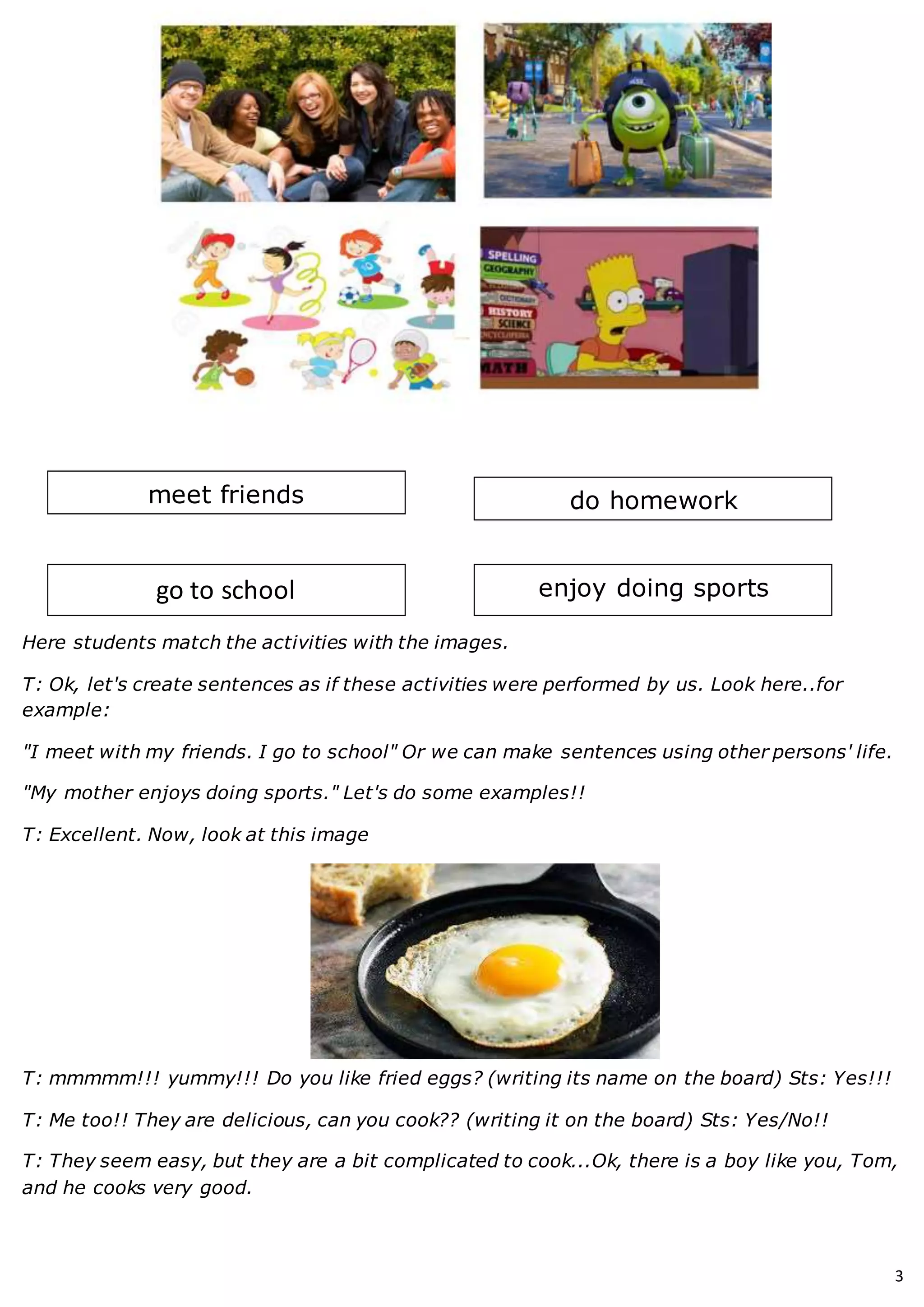 3
Here students match the activities with the images.
T: Ok, let's create sentences as if these activities were performed by us. Look here..for
example:
"I meet with my friends. I go to school" Or we can make sentences using other persons' life.
"My mother enjoys doing sports." Let's do some examples!!
T: Excellent. Now, look at this image
T: mmmmm!!! yummy!!! Do you like fried eggs? (writing its name on the board) Sts: Yes!!!
T: Me too!! They are delicious, can you cook?? (writing it on the board) Sts: Yes/No!!
T: They seem easy, but they are a bit complicated to cook...Ok, there is a boy like you, Tom,
and he cooks very good.
meet friends
go to school enjoy doing sports
do homework
 