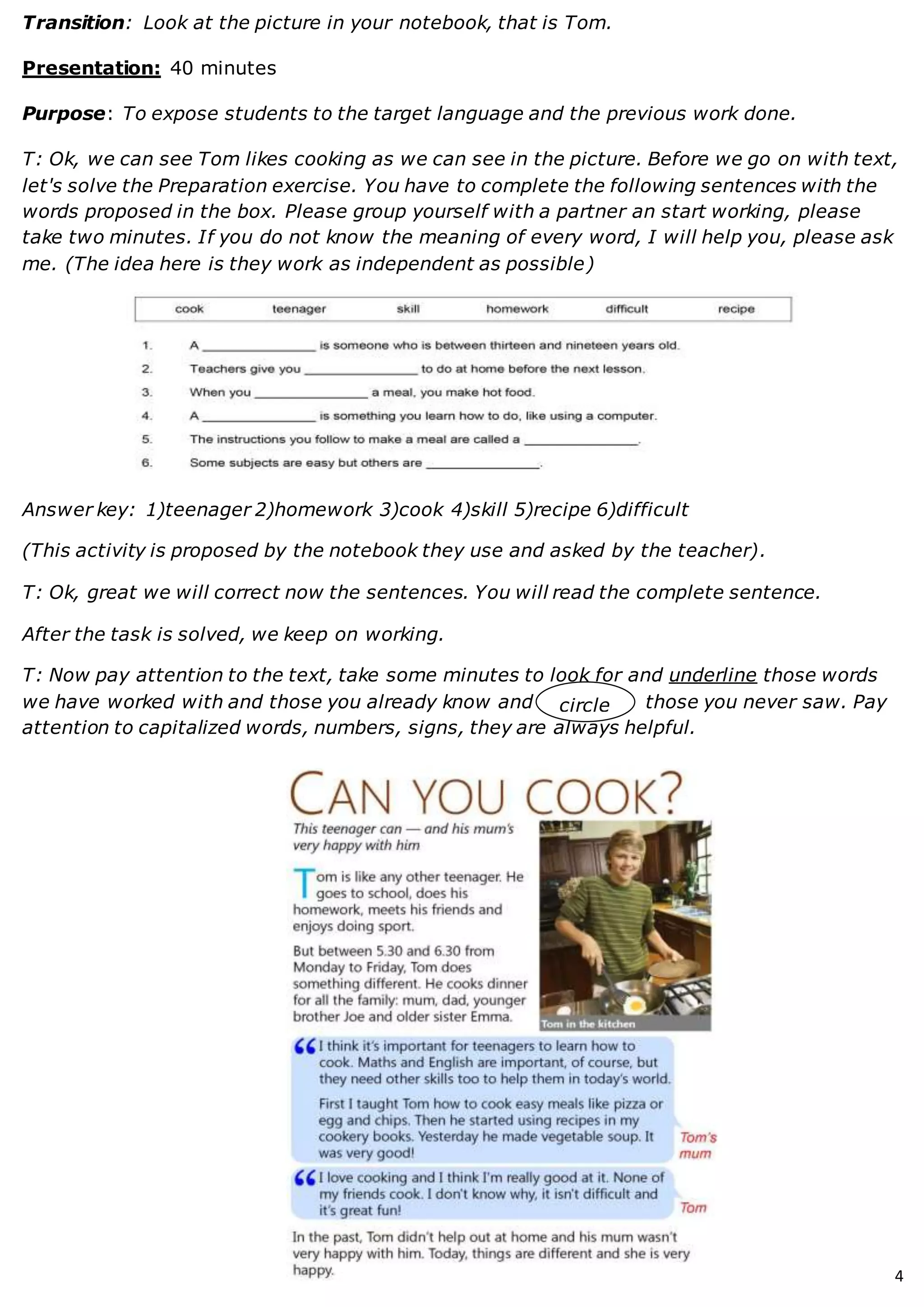 4
Transition: Look at the picture in your notebook, that is Tom.
Presentation: 40 minutes
Purpose: To expose students to the target language and the previous work done.
T: Ok, we can see Tom likes cooking as we can see in the picture. Before we go on with text,
let's solve the Preparation exercise. You have to complete the following sentences with the
words proposed in the box. Please group yourself with a partner an start working, please
take two minutes. If you do not know the meaning of every word, I will help you, please ask
me. (The idea here is they work as independent as possible)
Answer key: 1)teenager 2)homework 3)cook 4)skill 5)recipe 6)difficult
(This activity is proposed by the notebook they use and asked by the teacher).
T: Ok, great we will correct now the sentences. You will read the complete sentence.
After the task is solved, we keep on working.
T: Now pay attention to the text, take some minutes to look for and underline those words
we have worked with and those you already know and those you never saw. Pay
attention to capitalized words, numbers, signs, they are always helpful.
circle
 