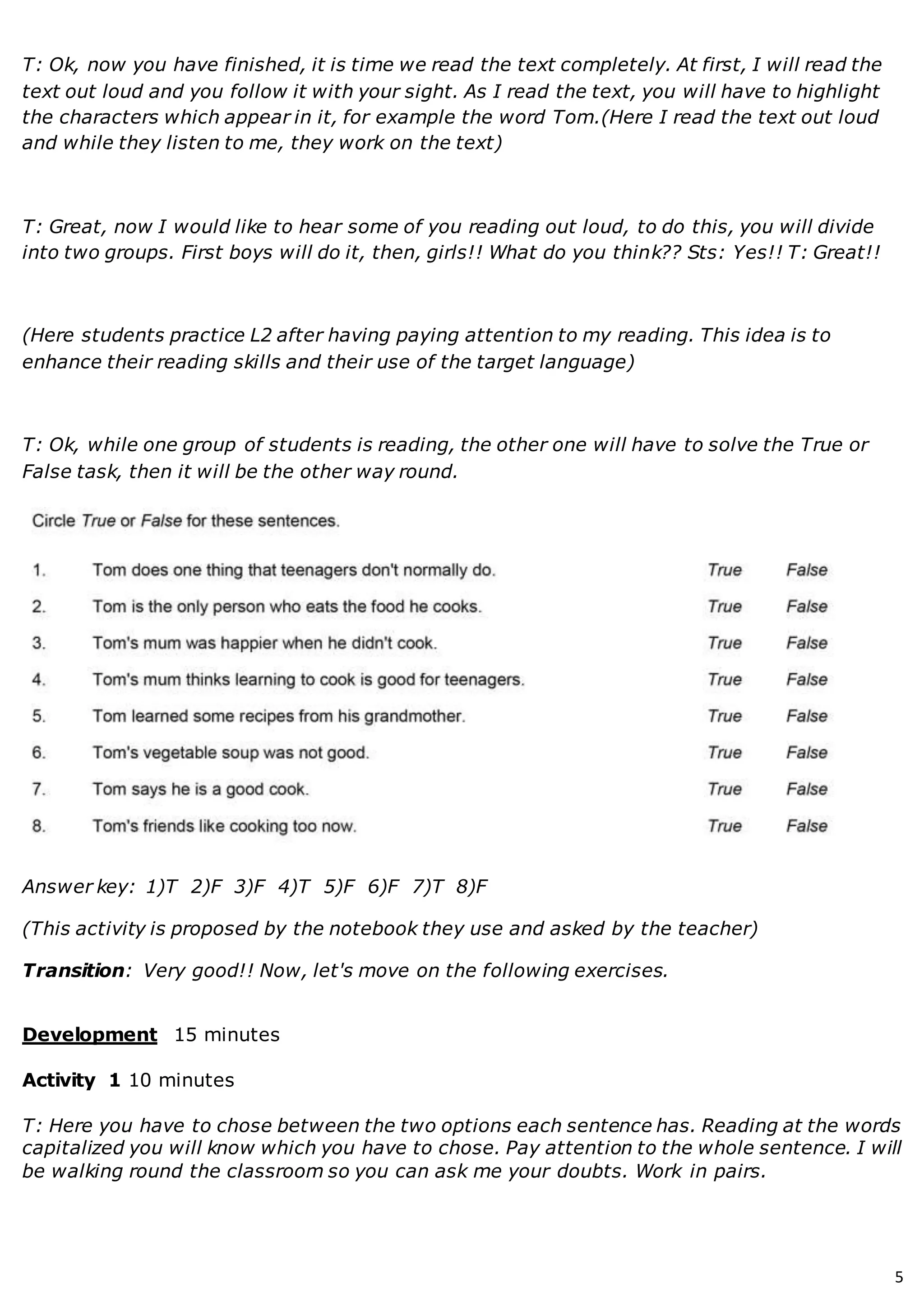 5
T: Ok, now you have finished, it is time we read the text completely. At first, I will read the
text out loud and you follow it with your sight. As I read the text, you will have to highlight
the characters which appear in it, for example the word Tom.(Here I read the text out loud
and while they listen to me, they work on the text)
T: Great, now I would like to hear some of you reading out loud, to do this, you will divide
into two groups. First boys will do it, then, girls!! What do you think?? Sts: Yes!! T: Great!!
(Here students practice L2 after having paying attention to my reading. This idea is to
enhance their reading skills and their use of the target language)
T: Ok, while one group of students is reading, the other one will have to solve the True or
False task, then it will be the other way round.
Answer key: 1)T 2)F 3)F 4)T 5)F 6)F 7)T 8)F
(This activity is proposed by the notebook they use and asked by the teacher)
Transition: Very good!! Now, let's move on the following exercises.
Development 15 minutes
Activity 1 10 minutes
T: Here you have to chose between the two options each sentence has. Reading at the words
capitalized you will know which you have to chose. Pay attention to the whole sentence. I will
be walking round the classroom so you can ask me your doubts. Work in pairs.
 