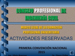 CONSEJOCONSEJO PROFESIONALPROFESIONAL DEDE
INGENIERÍAINGENIERÍA CIVILCIVIL
MARCO LEGAL DE LA FORMACIÓNMARCO LEGAL DE LA FORMACIÓN
PROFESIONAL UNIVERITARIAPROFESIONAL UNIVERITARIA
ACTIVIDADES RESERVADAS
PRIMERA CONVENCIÓN NACIONAL
2015
 