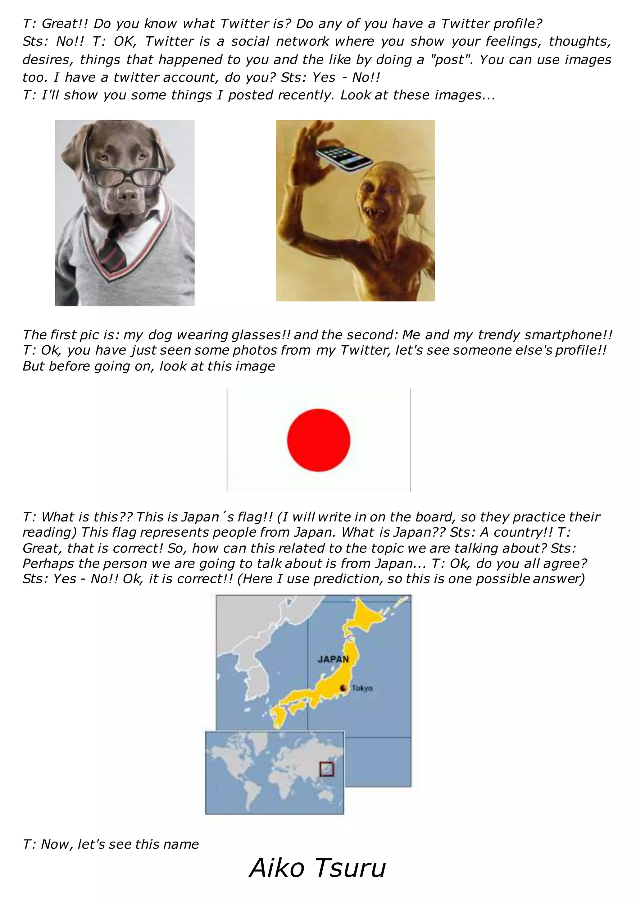 T: Great!! Do you know what Twitter is? Do any of you have a Twitter profile?
Sts: No!! T: OK, Twitter is a social network where you show your feelings, thoughts,
desires, things that happened to you and the like by doing a "post". You can use images
too. I have a twitter account, do you? Sts: Yes - No!!
T: I'll show you some things I posted recently. Look at these images...
The first pic is: my dog wearing glasses!! and the second: Me and my trendy smartphone!!
T: Ok, you have just seen some photos from my Twitter, let's see someone else's profile!!
But before going on, look at this image
T: What is this?? This is Japan´s flag!! (I will write in on the board, so they practice their
reading) This flag represents people from Japan. What is Japan?? Sts: A country!! T:
Great, that is correct! So, how can this related to the topic we are talking about? Sts:
Perhaps the person we are going to talk about is from Japan... T: Ok, do you all agree?
Sts: Yes - No!! Ok, it is correct!! (Here I use prediction, so this is one possible answer)
T: Now, let's see this name
Aiko Tsuru
 