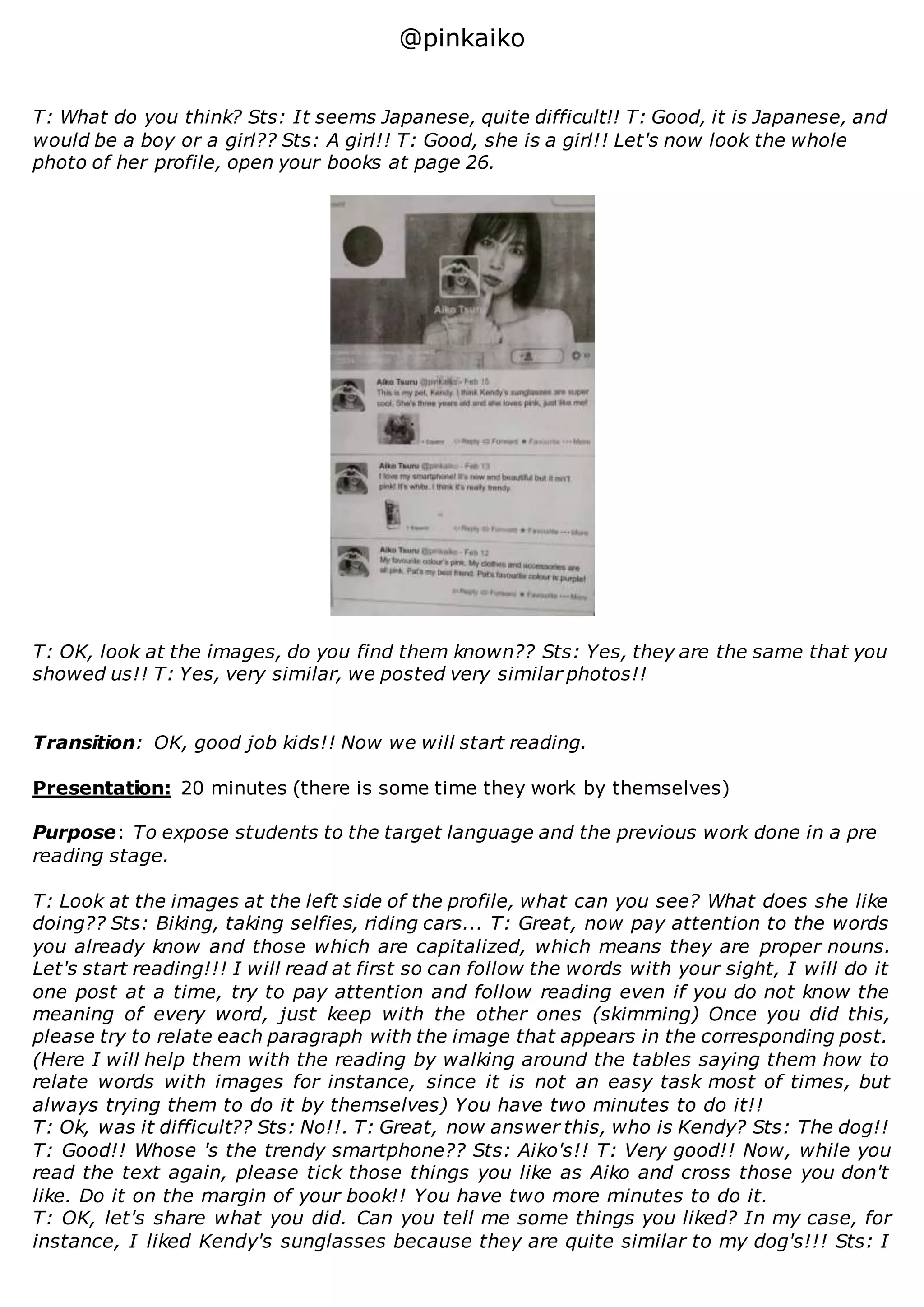 @pinkaiko
T: What do you think? Sts: It seems Japanese, quite difficult!! T: Good, it is Japanese, and
would be a boy or a girl?? Sts: A girl!! T: Good, she is a girl!! Let's now look the whole
photo of her profile, open your books at page 26.
T: OK, look at the images, do you find them known?? Sts: Yes, they are the same that you
showed us!! T: Yes, very similar, we posted very similar photos!!
Transition: OK, good job kids!! Now we will start reading.
Presentation: 20 minutes (there is some time they work by themselves)
Purpose: To expose students to the target language and the previous work done in a pre
reading stage.
T: Look at the images at the left side of the profile, what can you see? What does she like
doing?? Sts: Biking, taking selfies, riding cars... T: Great, now pay attention to the words
you already know and those which are capitalized, which means they are proper nouns.
Let's start reading!!! I will read at first so can follow the words with your sight, I will do it
one post at a time, try to pay attention and follow reading even if you do not know the
meaning of every word, just keep with the other ones (skimming) Once you did this,
please try to relate each paragraph with the image that appears in the corresponding post.
(Here I will help them with the reading by walking around the tables saying them how to
relate words with images for instance, since it is not an easy task most of times, but
always trying them to do it by themselves) You have two minutes to do it!!
T: Ok, was it difficult?? Sts: No!!. T: Great, now answer this, who is Kendy? Sts: The dog!!
T: Good!! Whose 's the trendy smartphone?? Sts: Aiko's!! T: Very good!! Now, while you
read the text again, please tick those things you like as Aiko and cross those you don't
like. Do it on the margin of your book!! You have two more minutes to do it.
T: OK, let's share what you did. Can you tell me some things you liked? In my case, for
instance, I liked Kendy's sunglasses because they are quite similar to my dog's!!! Sts: I
 