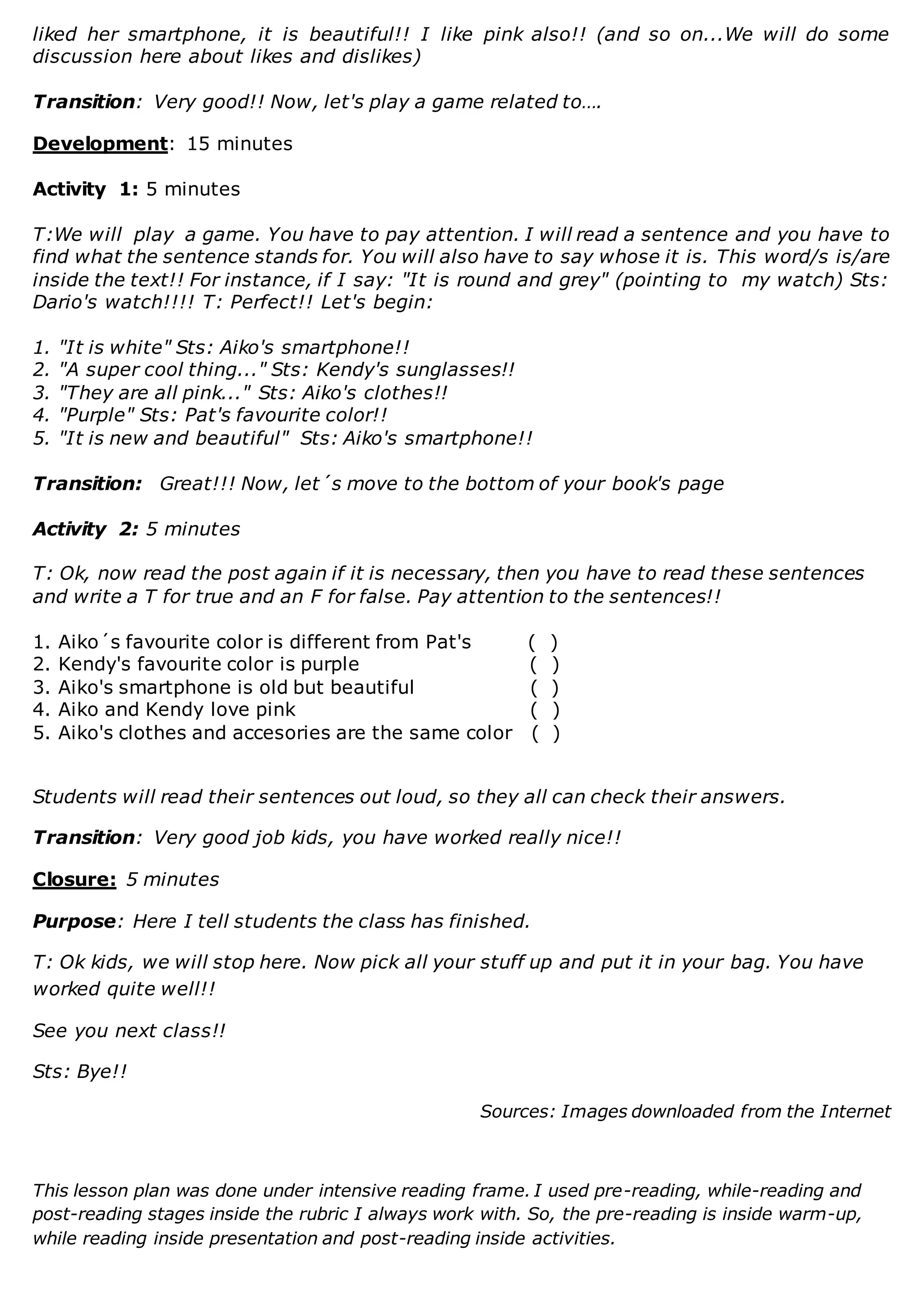 liked her smartphone, it is beautiful!! I like pink also!! (and so on...We will do some
discussion here about likes and dislikes)
Transition: Very good!! Now, let's play a game related to….
Development: 15 minutes
Activity 1: 5 minutes
T:We will play a game. You have to pay attention. I will read a sentence and you have to
find what the sentence stands for. You will also have to say whose it is. This word/s is/are
inside the text!! For instance, if I say: "It is round and grey" (pointing to my watch) Sts:
Dario's watch!!!! T: Perfect!! Let's begin:
1. "It is white" Sts: Aiko's smartphone!!
2. "A super cool thing..." Sts: Kendy's sunglasses!!
3. "They are all pink..." Sts: Aiko's clothes!!
4. "Purple" Sts: Pat's favourite color!!
5. "It is new and beautiful" Sts: Aiko's smartphone!!
Transition: Great!!! Now, let´s move to the bottom of your book's page
Activity 2: 5 minutes
T: Ok, now read the post again if it is necessary, then you have to read these sentences
and write a T for true and an F for false. Pay attention to the sentences!!
1. Aiko´s favourite color is different from Pat's ( )
2. Kendy's favourite color is purple ( )
3. Aiko's smartphone is old but beautiful ( )
4. Aiko and Kendy love pink ( )
5. Aiko's clothes and accesories are the same color ( )
Students will read their sentences out loud, so they all can check their answers.
Transition: Very good job kids, you have worked really nice!!
Closure: 5 minutes
Purpose: Here I tell students the class has finished.
T: Ok kids, we will stop here. Now pick all your stuff up and put it in your bag. You have
worked quite well!!
See you next class!!
Sts: Bye!!
Sources: Images downloaded from the Internet
This lesson plan was done under intensive reading frame. I used pre-reading, while-reading and
post-reading stages inside the rubric I always work with. So, the pre-reading is inside warm-up,
while reading inside presentation and post-reading inside activities.
 