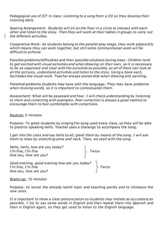 Pedagogical use of ICT in class: Listening to a song from a CD so they develop their
listening skills.
Seating Arrangement: Students will sit on the floor in a circle to interact with each
other and listen to the story. Then they will work at their tables in groups to carry out
the different activities.
Cooperative Work: As students belong to the parallel play stage, they work adjacently
which means they can work together, but still some communitarian work will be
difficult to achieve.
Possible problems/difficulties and their possible solutions during class: Children tend
to get excited with visual activities and when drawing on their own, so it is necessary
to be as organized and clear with the activities as possible, so all of them can look at
all the pictures, understand activities and listen to the story. Using a book each,
facilitates the visual work. Teacher always assists kids when drawing and painting.
Potential problems students may have with the language: They may have problems
when revising words, so it is important to contextualize them.
Assessment: What will be assessed and how: I will check understanding by listening
to them and correcting with examples. Peer correction is always a good method to
encourage them to feel comfortable with corrections.
Routine: 5 minutes
Purpose: To greet students by singing the song used every class, so they will be able
to practice speaking skills. Teacher uses a charango to accompany the song.
I get into the class and say hello to all, greet them by means of the song. I will ask
them to relax by stretching arms and neck. Then, we start with the song.
Hello, hello, how are you today?
I'm fine, I'm fine Twice
And you, how are you?
Good evening, good evening how are you today?
I'm fine, I'm fine Twice
And you, how are you?
Warm-up: 15 minutes
Purpose: to revise the already learnt topic and teaching points and to introduce the
new ones.
It is important to show a clear pronunciation so students may imitate as accurately as
possible. I try to say some words in English and then repeat them into Spanish and
then in English again, so they get used to listen to the English language.
 