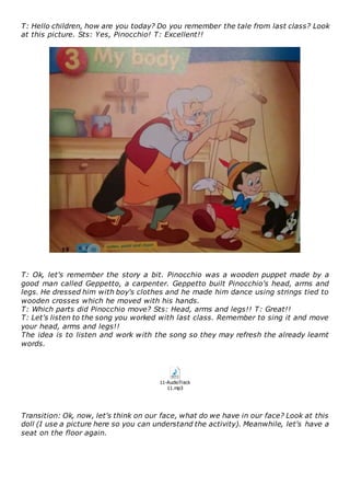 T: Hello children, how are you today? Do you remember the tale from last class? Look
at this picture. Sts: Yes, Pinocchio! T: Excellent!!
T: Ok, let's remember the story a bit. Pinocchio was a wooden puppet made by a
good man called Geppetto, a carpenter. Geppetto built Pinocchio's head, arms and
legs. He dressed him with boy's clothes and he made him dance using strings tied to
wooden crosses which he moved with his hands.
T: Which parts did Pinocchio move? Sts: Head, arms and legs!! T: Great!!
T: Let's listen to the song you worked with last class. Remember to sing it and move
your head, arms and legs!!
The idea is to listen and work with the song so they may refresh the already learnt
words.
11-AudioTrack
11.mp3
Transition: Ok, now, let's think on our face, what do we have in our face? Look at this
doll (I use a picture here so you can understand the activity). Meanwhile, let's have a
seat on the floor again.
 
