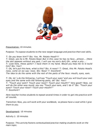 Presentation: 10 minutes
Purpose: To expose students to the new target language and practice their oral skills.
T: Do you know him?? Sts: Yes. Mr. Potato Head!!!!
T: Great, yes he is Mr. Potato Head. But in this case he has no face...almost... (Here
the doll appears without any part, I will use my son's doll) Oh...what a pity....
T: Look here, these parts!! I have them in my hand. Would you help me to re build
him? Sts: Yes!!
T: Ok, let's put this here, what is this? Sts: A nose!! T: Great, this Mr. Potato Head's
nose, come on we say: nose. Sts: Nose! T: Excellent!
The idea to do the same with the rest of the parts of the face: mouth, eyes, ears.
T: Ok, let´s do the following, I will say "Touch your eyes" and you will touch your own
eyes and the same with the following parts, ok? Sts: Yes!!
T: "Touch your ears!! Touch your nose!! Touch your mouth!!" Very good!! Now, we
will do the other way round, you say "Touch your ears, and I do it" Sts: "Touch your
eyes!! Touch your nose!! Touch your mouth!!"
T: Excellent!!
Here teacher invites students to repeat several times in order to get into practice with
all sounds.
Transition: Now, you will work with your workbook, so please have a seat while I give
them to you.
Development: 10 minutes
Activity 1: 10 minutes
Purpose: This activity fosters contextualized practice making students work on the
main topic.
 