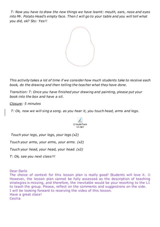 T: Now you have to draw the new things we have learnt: mouth, ears, nose and eyes
into Mr. Potato Head's empty face. Then I will go to your table and you will tell what
you did, ok? Sts: Yes!!
This activity takes a lot of time if we consider how much students take to receive each
book, do the drawing and then telling the teacher what they have done.
Transition: T: Once you have finished your drawing and painting, please put your
book into the box and have a sit.
Closure: 5 minutes
T: Ok, now we will sing a song. as you hear it, you touch head, arms and legs.
12-AudioTrack
12.mp3
Touch your legs, your legs, your legs (x2)
Touch your arms, your arms, your arms. (x2)
Touch your head, your head, your head. (x2)
T: Ok, see you next class!!!
Dear Darío
The choice of context for this lesson plan is really good! Students will love it. 
However, the lesson plan cannot be fully assessed as the description of teaching
strategies is missing, and therefore, the inevitable would be your resorting to the L1
to teach the group. Please, reflect on the comments and suggestions on the side.
I will be looking forward to receiving the video of this lesson.
Have a great class!
Cecilia
 