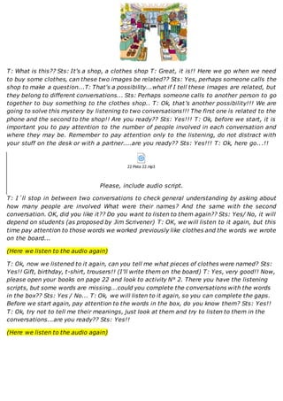 T: What is this?? Sts: It's a shop, a clothes shop T: Great, it is!! Here we go when we need
to buy some clothes, can these two images be related?? Sts: Yes, perhaps someone calls the
shop to make a question...T: That's a possibility...what if I tell these images are related, but
they belong to different conversations... Sts: Perhaps someone calls to another person to go
together to buy something to the clothes shop.. T: Ok, that's another possibility!!! We are
going to solve this mystery by listening to two conversations!!! The first one is related to the
phone and the second to the shop!! Are you ready?? Sts: Yes!!! T: Ok, before we start, it is
important you to pay attention to the number of people involved in each conversation and
where they may be. Remember to pay attention only to the listening, do not distract with
your stuff on the desk or with a partner....are you ready?? Sts: Yes!!! T: Ok, here go...!!
22 Pista 22.mp3
Please, include audio script.
T: I´ll stop in between two conversations to check general understanding by asking about
how many people are involved What were their names? And the same with the second
conversation. OK, did you like it?? Do you want to listen to them again?? Sts: Yes/ No, it will
depend on students (as proposed by Jim Scrivener) T: OK, we will listen to it again, but this
time pay attention to those words we worked previously like clothes and the words we wrote
on the board...
(Here we listen to the audio again)
T: Ok, now we listened to it again, can you tell me what pieces of clothes were named? Sts:
Yes!! Gift, birthday, t-shirt, trousers!! (I'll write them on the board) T: Yes, very good!! Now,
please open your books on page 22 and look to activity N° 2. There you have the listening
scripts, but some words are missing...could you complete the conversations with the words
in the box?? Sts: Yes / No... T: Ok, we will listen to it again, so you can complete the gaps.
Before we start again, pay attention to the words in the box, do you know them? Sts: Yes!!
T: Ok, try not to tell me their meanings, just look at them and try to listen to them in the
conversations...are you ready?? Sts: Yes!!
(Here we listen to the audio again)
 