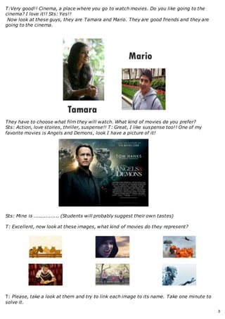 3
T:Very good!! Cinema, a place where you go to watch movies. Do you like going to the
cinema? I love it!! Sts: Yes!!
Now look at these guys, they are Tamara and Mario. They are good friends and they are
going to the cinema.
They have to choose what film they will watch. What kind of movies do you prefer?
Sts: Action, love stories, thriller, suspense!! T: Great, I like suspense too!! One of my
favorite movies is Angels and Demons, look I have a picture of it!
Sts: Mine is ............... (Students will probably suggest their own tastes)
T: Excellent, now look at these images, what kind of movies do they represent?
T: Please, take a look at them and try to link each image to its name. Take one minute to
solve it.
 