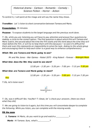 4
To control it, I will point at the image and will say the name they chose.
Transition: Let´s listen to short conversation between Tamara and Mario.
Presentation: 35 minutes
Purpose: To expose students to the target language and the previous work done.
T: Ok, while you are listening you will have to pay attention and answer four questions by
making a circle to the correct option. The first question is about which film will Tamara and
Mario watch, the second about the time the film starts and the third about the time they will
meet before the film. (I will try to help them with this because I´ve seen it's difficult for
them and even this represents an impossibility to solve the task. Asking to the whole group
and encouraging them to help each other is a good way to enhance comprehension)
Which film are Tamara and Mario going to see?
Mr and Mrs Jones - War Games - Robot 2075 - King Robert - Forever - Midnight Moon
What time does the film they want to see start?
12.00 pm - 2:30 pm - 5:20 pm - 7:00 pm - 7:15 pm 7:30 pm
What time are Tamara and Mario going to meet?
12.00 pm - 2:30 pm - 5:20 pm - 7:00 pm - 7:15 pm 7:30 pm
Key
T:Ok, let's listen now!!
Goingtothecinema.m
p3
T: Ok, was it difficult? Sts: Yes/No!! T: Great, let´s check your answers. (Here we check
what they did)
T: We are going to listen to it again, but this time you will concentrate deeper to complete
the following. While you listen, you can complete with the missing words.
Fill the gaps
1. Tamara: Hi Mario, do you want to go and watch a ___________?
Mario: Hi Tamara. Sure, what's __________?
Historical drama - Cartoon - Romantic - Comedy -
Science Fiction - Horror - Action
 
