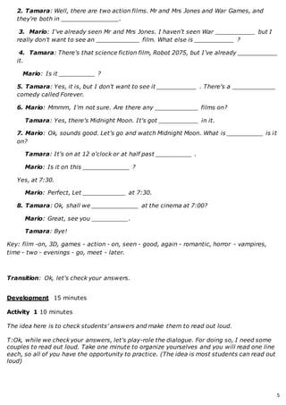 5
2. Tamara: Well, there are two action films. Mr and Mrs Jones and War Games, and
they're both in ________________.
3. Mario: I've already seen Mr and Mrs Jones. I haven't seen War ___________ but I
really don't want to see an ____________ film. What else is ___________ ?
4. Tamara: There's that science fiction film, Robot 2075, but I've already ___________
it.
Mario: Is it __________ ?
5. Tamara: Yes, it is, but I don't want to see it ___________ . There's a ____________
comedy called Forever.
6. Mario: Mmmm, I'm not sure. Are there any ____________ films on?
Tamara: Yes, there's Midnight Moon. It's got ___________ in it.
7. Mario: Ok, sounds good. Let's go and watch Midnight Moon. What is __________ is it
on?
Tamara: It's on at 12 o'clock or at half past __________ .
Mario: Is it on this _____________ ?
Yes, at 7:30.
Mario: Perfect, Let ____________ at 7:30.
8. Tamara: Ok, shall we _____________ at the cinema at 7:00?
Mario: Great, see you __________.
Tamara: Bye!
Key: film -on, 3D, games - action - on, seen - good, again - romantic, horror - vampires,
time - two - evenings - go, meet - later.
Transition: Ok, let's check your answers.
Development 15 minutes
Activity 1 10 minutes
The idea here is to check students' answers and make them to read out loud.
T:Ok, while we check your answers, let's play-role the dialogue. For doing so, I need some
couples to read out loud. Take one minute to organize yourselves and you will read one line
each, so all of you have the opportunity to practice. (The idea is most students can read out
loud)
 