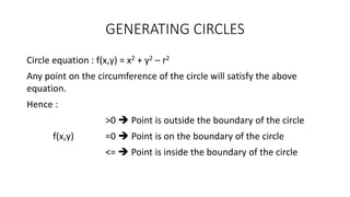 GENERATING CIRCLES
Circle equation : f(x,y) = x2 + y2 – r2
Any point on the circumference of the circle will satisfy the above
equation.
Hence :
>0  Point is outside the boundary of the circle
f(x,y) =0  Point is on the boundary of the circle
<=  Point is inside the boundary of the circle
 