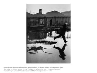 one of the most famous of his photographs, is primarily about the decisive moment- to an astonishing extent.  Just look at the distance between the man’s heel and the surface of the water – it was a split second of intuitive timing.  It just would’t have been so perfect if the heel had penetrated the water. 